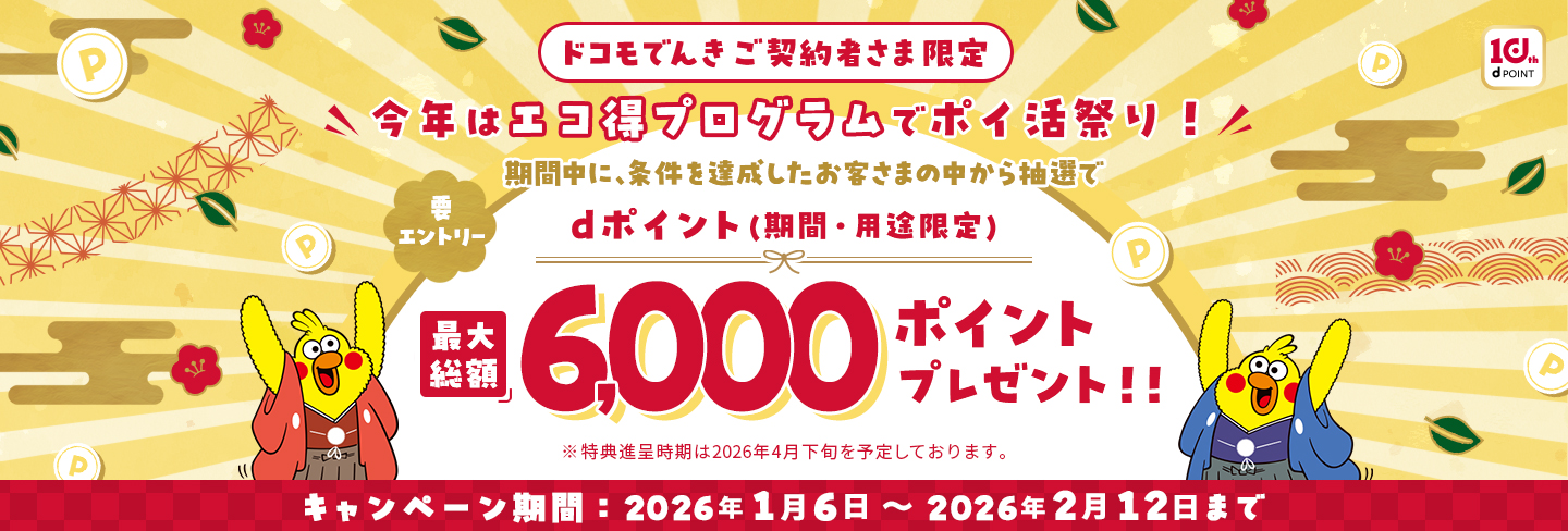 【ドコモでんきご契約者さま限定】要エントリー 今年はエコ得プログラムでポイ活祭り！期間中に、条件を達成したお客さまさまの中から抽選でdポイント（期間・用途限定）最大総額6,000ポイントプレゼント！！※特典進呈時期は2026年4月下旬を予定しております。キャンペーン期間：2026年1月6日~2026年2月12日まで