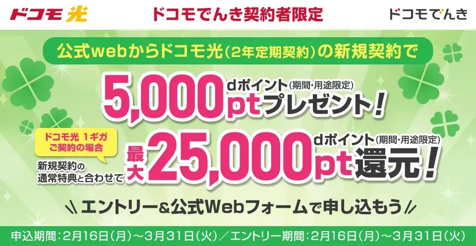 ドコモ光　ドコモでんき　ドコモでんき契約者限定　公式Webからドコモ光（2年定期契約）の新規契約でdポイント（期間・用途限定）5,000ptプレゼント！　ドコモ光　1ギガご契約の場合　新規契約の通常特典と合わせて最大dポイント（期間・用途限定）25,000pt還元！　エントリー＆公式Webフォームで申し込もう　申込期間：2月16日（月）～3月31日（火）／エントリー期間：2月16日（月）～3月31日（火）