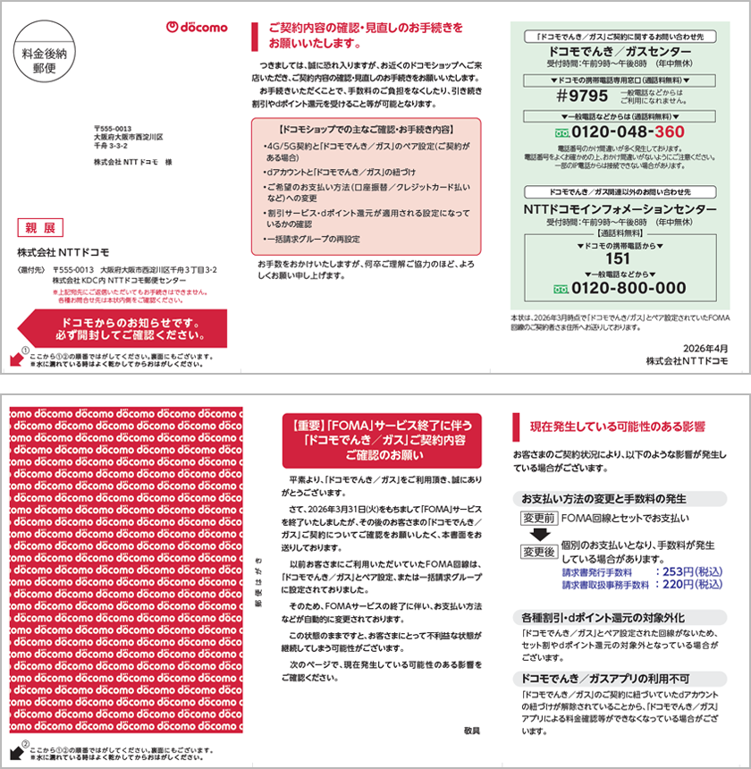 書面の内容は主に次の通りです。【重要】「FOMA」サービス終了に伴う「ドコモでんき／ガス」ご契約内容ご確認のお願い　平素より、「ドコモでんき／ガス」をご利用頂き、誠にありがとうございます。さて、2026年3月31日(火)をもちまして「FOMA」サービスを終了いたしましたが、その後のお客さまの「ドコモでんき／ガス」ご契約についてご確認をお願いしたく、本書面をお送りしております。以前お客さまにご利用いただいていたFOMA回線は、「ドコモでんき／ガス」とペア設定、または一括請求グループに設定されておりました。そのため、FOMAサービスの終了に伴い、お支払い方法などが自動的に変更されております。この状態のままですと、お客さまにとって不利益な状態が継続してしまう可能性がございます。次のページで、現在発生している可能性のある影響をご確認ください。
1.現在発生している可能性のある影響 お客さまのご契約状況により、以下のような影響が発生している場合がございます。①お支払い方法の変更と手数料の発生【変更前】FOMA回線とセットでお支払い【変更後】個別のお支払いとなり、手数料が発生している場合があります。請求書発行手数料：253円（税込）、請求書取扱事務手数料 ：220円（税込）➁各種割引・dポイント還元の対象外化 「ドコモでんき／ガス」とペア設定された回線がないため、セット割やdポイント還元の対象外となっている場合がございます。③ドコモでんき／ガスアプリの利用不可 「ドコモでんき／ガス」のご契約に紐づいていたｄアカウントの紐づけが解除されていることから、「ドコモでんき／ガス」アプリによる料金確認等ができなくなっている場合がございます。
2.ご契約内容の確認・見直しのお手続きをお願いいたします。　つきましては、誠に恐れ入りますが、お近くのドコモショップへご来店いただき、ご契約内容の確認・見直しのお手続きをお願いいたします。お手続きいただくことで、手数料のご負担をなくしたり、引き続き割引やdポイント還元を受けること等が可能となります。【ドコモショップでの主なご確認・お手続き内容】•4G/5G契約と「ドコモでんき／ガス」のペア設定(ご契約がある場合)•dアカウントと「ドコモでんき／ガス」の紐づけ•ご希望のお支払い方法（口座振替／クレジットカード払いなど）への変更• 割引サービス・dポイント還元が適用される設定になっているかの確認•一括請求グループの再設定　お手数をおかけいたしますが、何卒ご理解ご協力のほど、よろしくお願い申し上げます。