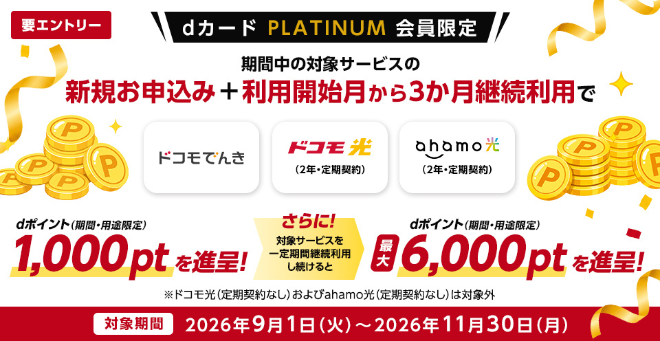 要エントリー dカード PLATINUM　会員限定　期間中の対象サービスの新規お申込み＋利用開始月から3か月継続利用でドコモでんき　ドコモ光（2年・定期契約）　ahamo光（2年・定期契約）　dポイント（期間・用途限定）1,000ptを進呈！さらに！対象サービスを一定期間継続利用し続けるとdポイント（期間・用途限定）最大6,000ptを進呈！※ドコモ光（定期契約なし）およびahamo光（定期契約なし）は対象外　対象期間　2026年9月1日（火）～2026年11月30日（月）