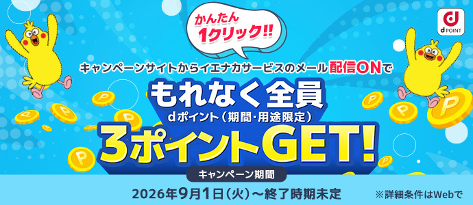 かんたん1クリック！！キャンペーンサイトからイエナカサービスのメール配信ONでもれなく全員dポイント（期間・用途限定）3ポイントGET！キャンペーン期間：2026年9月1日（火）～終了時期未定※詳細条件はWebで