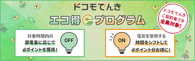 ドコモでんきエコ得プログラム　ドコモでんきご契約者さま全員対象！節電チャレンジ概要：対象時間内の節電量に応じてdポイントを獲得！　つかうとエコ得チャレンジ概要：でんきを使用する時間をシフトしてdポイント分お得に！