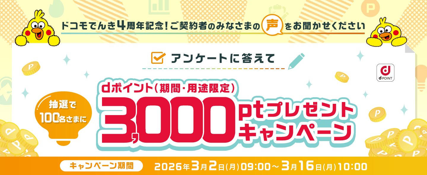 ドコモでんき4周年記念！ご契約者のみなさまの声をお聞かせください　アンケートに答えて抽選で100名さまにdポイント（期間・用途限定）3,000ptプレゼントキャンペーン　キャンペーン期間：2026年3月2日(月)09:00～3月16日(月)10:00