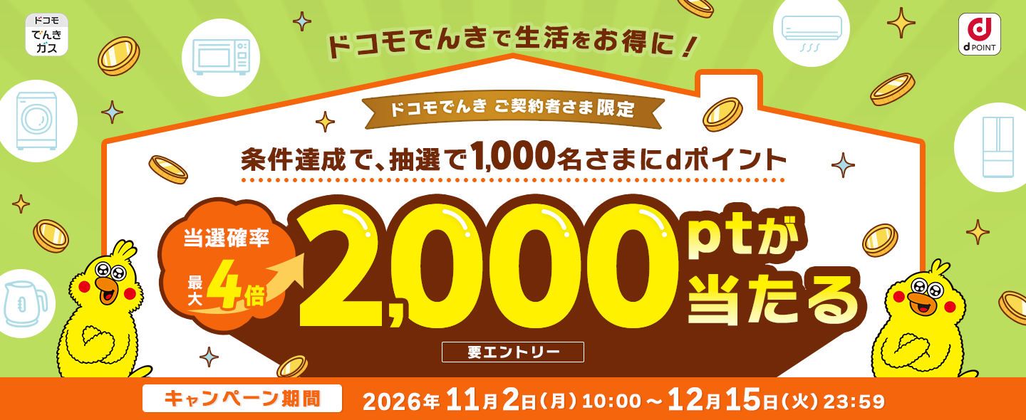 ドコモでんきで生活をお得に！ドコモでんき ご契約者さま限定 条件達成で、抽選で1,000名さまにdポイント 当選確率最大4倍 2,000ptが当たる 要エントリー キャンペーン期間：2026年11月2日(月)10:00～12月15日(火)23:59