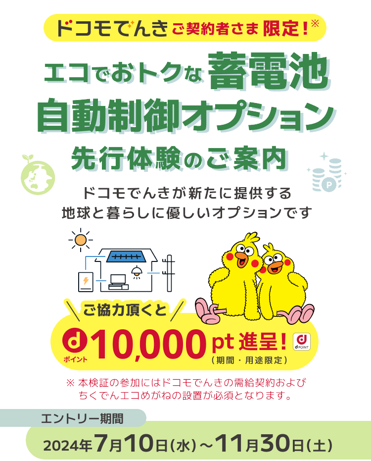 ドコモでんきご契約者さま限定！エコでおトクな蓄電池自動制御オプション先行体験のご案内 ドコモでんきが新たに提供する地球と暮らしに優しいオプションです ご協力頂くとdポイント10,000pt進呈！ ※本検証の参加にはドコモでんきの需給契約およびちくでんエコめがねの設置が必須となります。 エントリー期間 2024年7月10日(水)～11月30日(土)