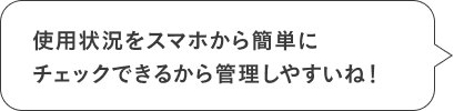 使用状況をスマホから簡単にチェックできるから管理しやすいね！