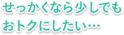 せっかくなら少しでもおトクにしたい…