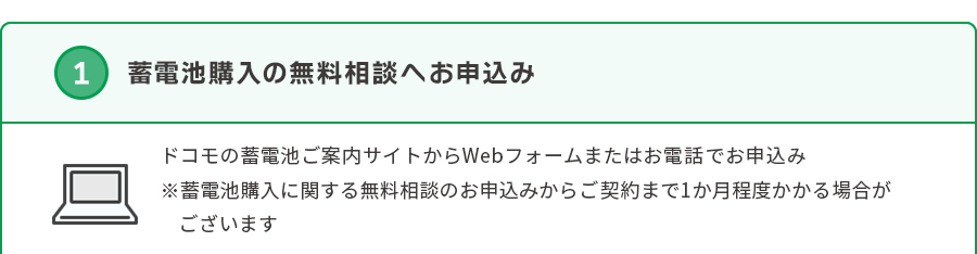 ①蓄電池購入の無料相談へお申込み ドコモの蓄電池ご案内サイトからWebフォームまたはお電話でお申込み※蓄電池購入に関する無料相談のお申込みからご契約まで1か月程度かかる場合がございます