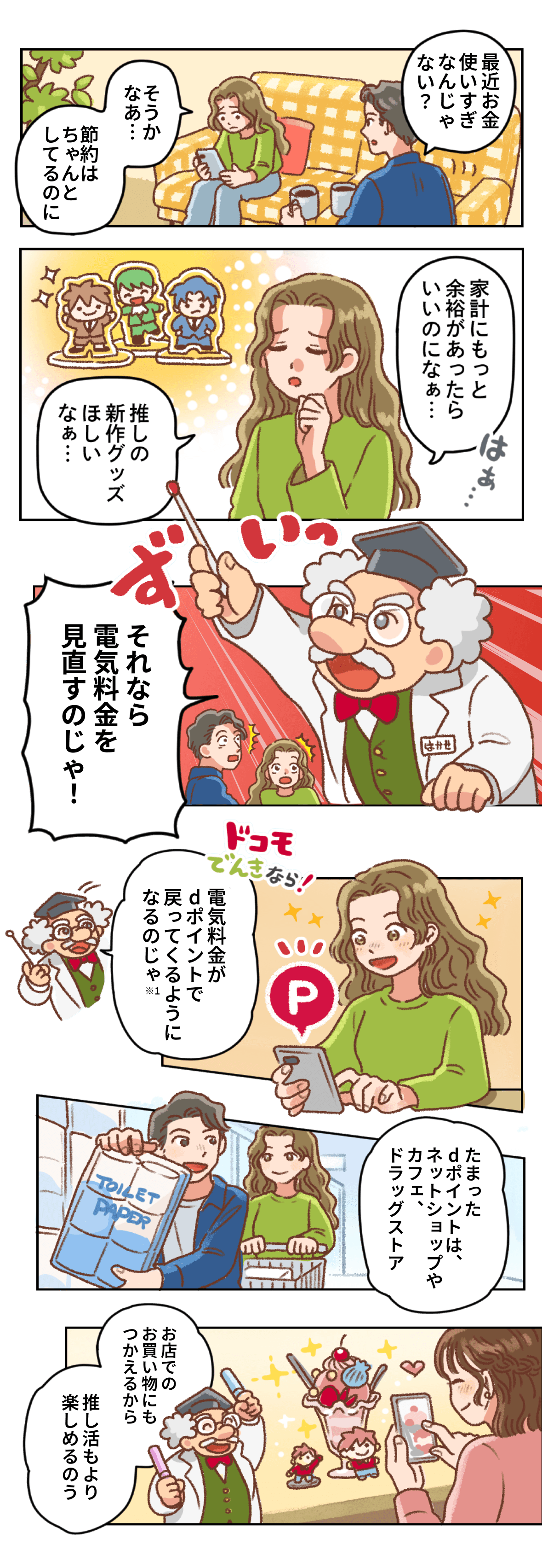 マンガ：ソファでくつろぐ夫が「最近お金使いすぎなんじゃない？」と言い、妻は「そうかなぁ……節約はちゃんとしてるのに」と返す。飾った推しのフィギュアを見て「家計にもっと余裕があったらいいのになぁ、推しの新作グッズほしいなぁ」とため息をつく妻。そこへはかせが指し棒を突き出し「それなら電気料金を見直すのじゃ！」と告げる。「ドコモでんきなら電気料金がdポイントで戻ってくるようになるのじゃ！（※1）」と説明され、スマホを見た妻が笑顔になる。たまったdポイントはネットショップやカフェ、ドラッグストアでつかえる。カフェでパフェと推しのフィギュアを撮る妻に、はかせが「お店でのお買い物にもつかえるから推し活もより楽しめるのう」と話す。