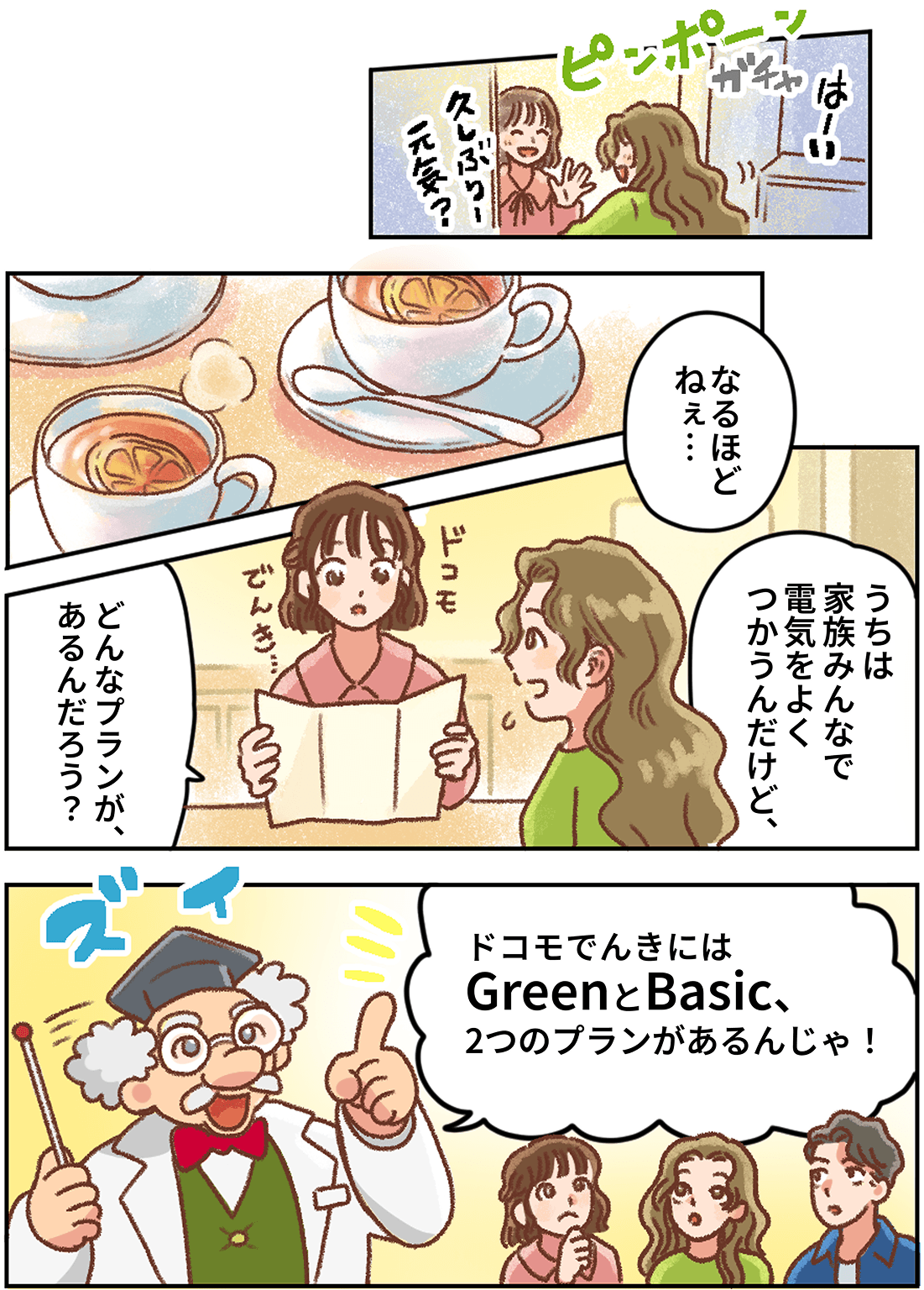 マンガ：玄関のインターホンが鳴り、妻が「はーい」とドアを開けると友人が「久しぶり！元気？」と手を振る。紅茶を飲みながら妻が「うちは家族みんなで電気をよくつかうんだけど、」と話し、ドコモでんきのパンフレットを広げた友人が「どんなプランがあるんだろう？」と考える。そこへはかせが身を乗り出し「ドコモでんきにはGreenとBasic、2つのプランがあるんじゃ！」と3人に説明する。